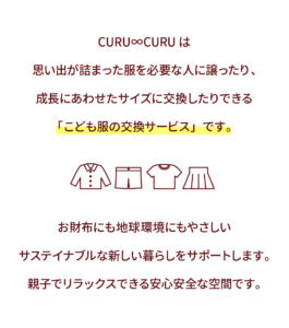 CURU∞CURUは 思い出が詰まった服を必要な人に譲ったり、 成長にあわせたサイズに交換したりできる 「こども服の交換サービス」です。